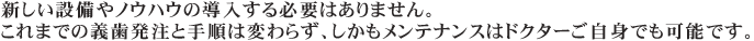 新しい設備やノウハウは必要ありません。これまでの義歯発注と手順は変わらず、しかもメンテナンスはドクターご自身でも可能です。